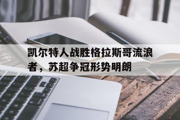 关于凯尔特人战胜格拉斯哥流浪者，苏超争冠形势明朗的信息